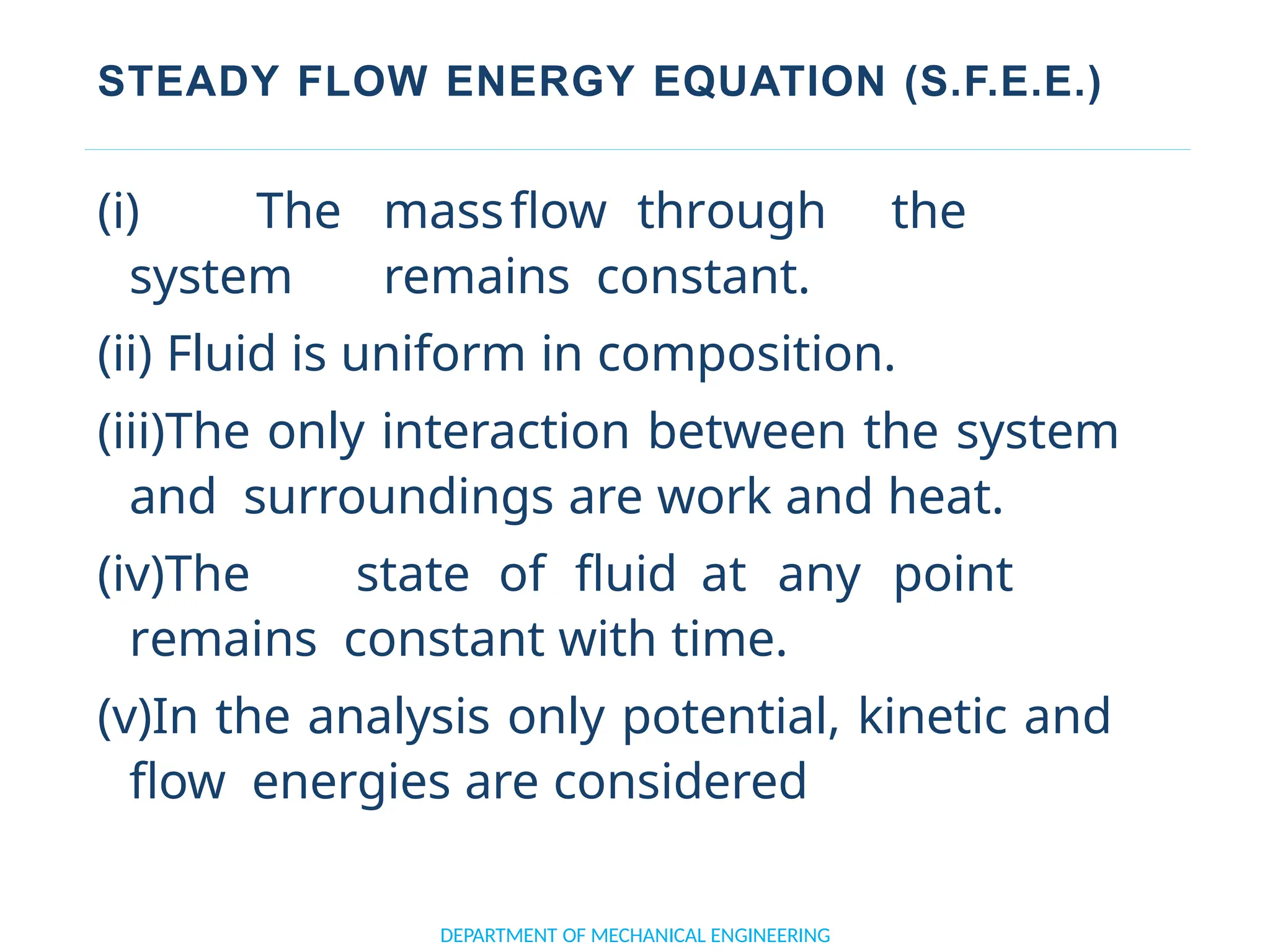 STEADY FLOW ENERGY EQUATION (S.F.E.E.)
DEPARTMENT OF MECHANICAL ENGINEERING
(i) The massflow through the
system remains constant.
(ii) Fluid is uniform in composition.
(iii)The only interaction between the system
and surroundings are work and heat.
(iv)The state of fluid at any point
remains constant with time.
(v)In the analysis only potential, kinetic and
flow energies are considered
 