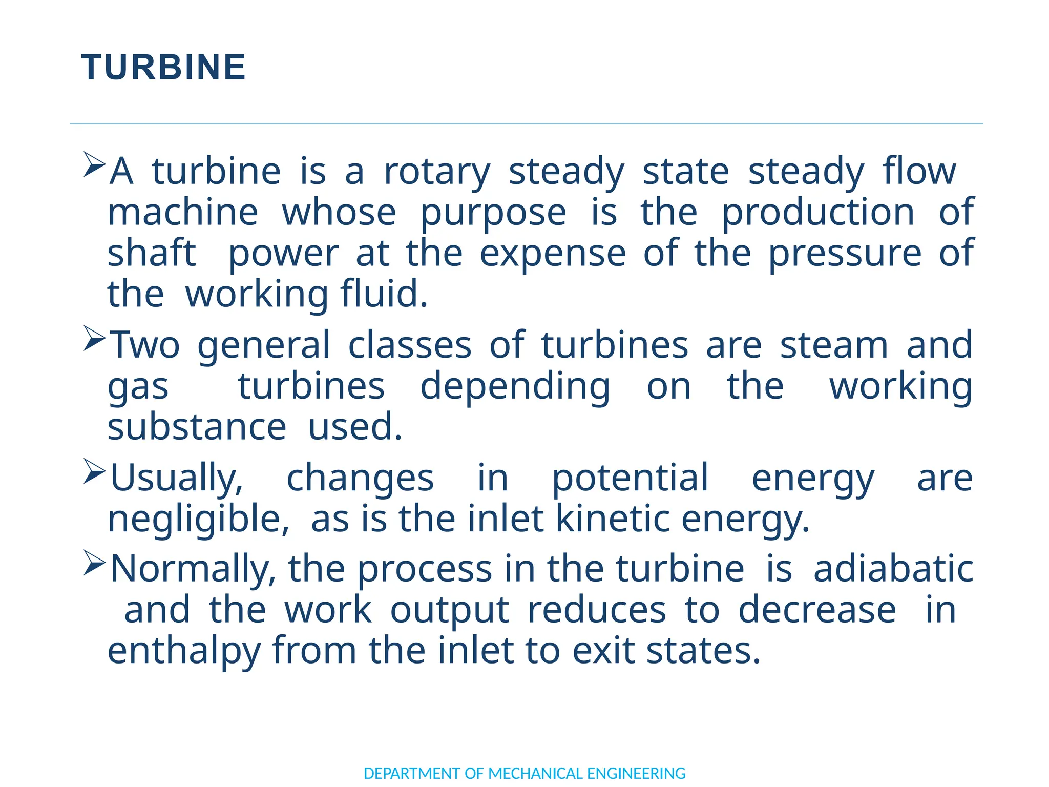 TURBINE
A turbine is a rotary steady state steady flow
machine whose purpose is the production of
shaft power at the expense of the pressure of
the working fluid.
Two general classes of turbines are steam and
gas turbines depending on the working
substance used.
Usually, changes in potential energy are
negligible, as is the inlet kinetic energy.
Normally, the process in the turbine is adiabatic
and the work output reduces to decrease in
enthalpy from the inlet to exit states.
DEPARTMENT OF MECHANICAL ENGINEERING
 