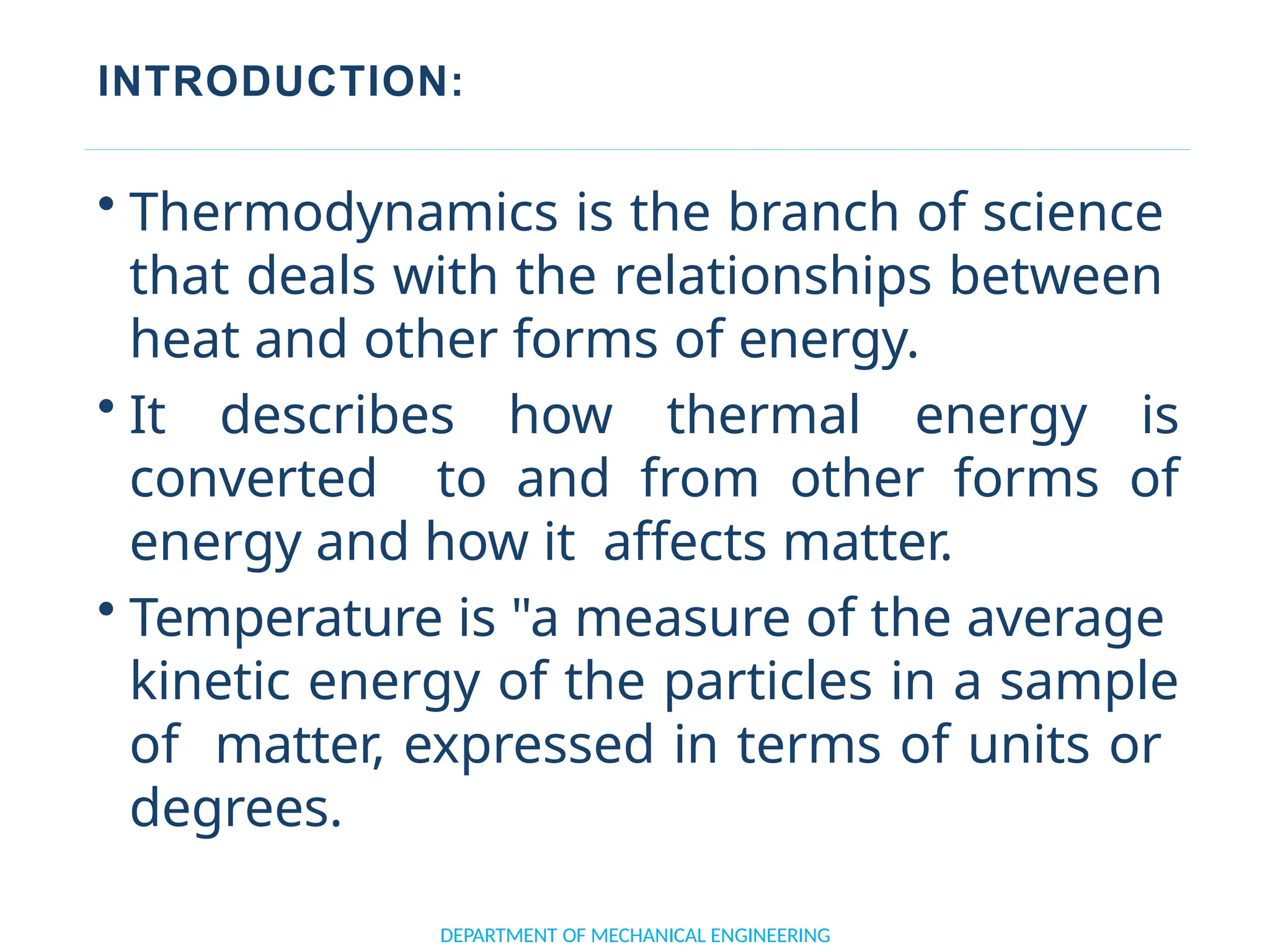 INTRODUCTION:
DEPARTMENT OF MECHANICAL ENGINEERING
• Thermodynamics is the branch of science
that deals with the relationships between
heat and other forms of energy.
• It describes how thermal energy is
converted to and from other forms of
energy and how it affects matter.
• Temperature is "a measure of the average
kinetic energy of the particles in a sample
of matter, expressed in terms of units or
degrees.
 