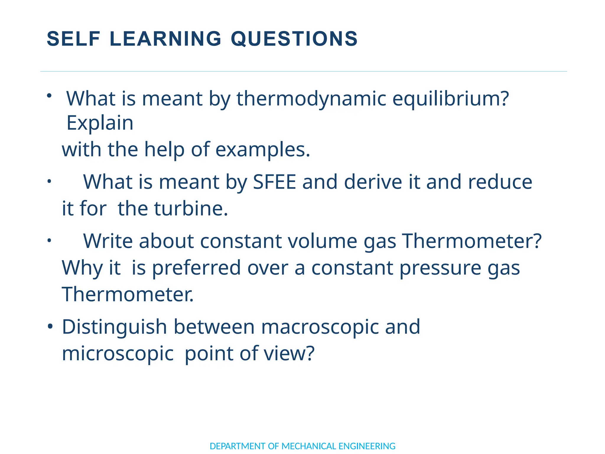 SELF LEARNING QUESTIONS
DEPARTMENT OF MECHANICAL ENGINEERING
• What is meant by thermodynamic equilibrium?
Explain
with the help of examples.
• What is meant by SFEE and derive it and reduce
it for the turbine.
• Write about constant volume gas Thermometer?
Why it is preferred over a constant pressure gas
Thermometer.
• Distinguish between macroscopic and
microscopic point of view?
 