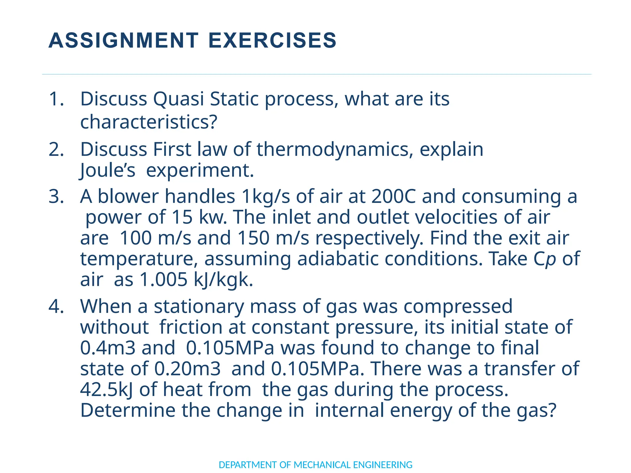 ASSIGNMENT EXERCISES
DEPARTMENT OF MECHANICAL ENGINEERING
1. Discuss Quasi Static process, what are its
characteristics?
2. Discuss First law of thermodynamics, explain
Joule’s experiment.
3. A blower handles 1kg/s of air at 200C and consuming a
power of 15 kw. The inlet and outlet velocities of air
are 100 m/s and 150 m/s respectively. Find the exit air
temperature, assuming adiabatic conditions. Take Cp of
air as 1.005 kJ/kgk.
4. When a stationary mass of gas was compressed
without friction at constant pressure, its initial state of
0.4m3 and 0.105MPa was found to change to final
state of 0.20m3 and 0.105MPa. There was a transfer of
42.5kJ of heat from the gas during the process.
Determine the change in internal energy of the gas?
 