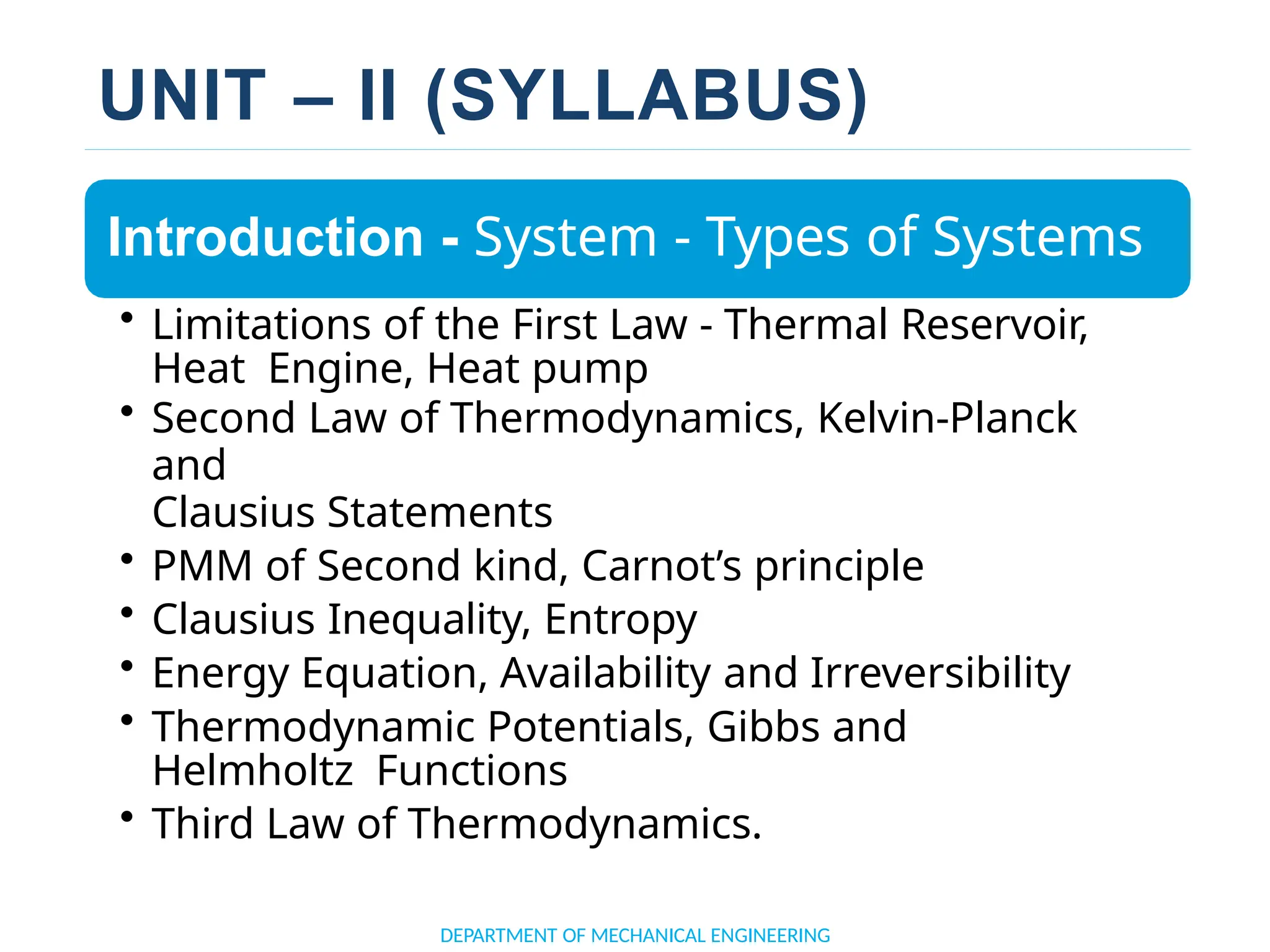 UNIT – II (SYLLABUS)
Introduction - System - Types of Systems
• Limitations of the First Law - Thermal Reservoir,
Heat Engine, Heat pump
• Second Law of Thermodynamics, Kelvin-Planck
and
Clausius Statements
• PMM of Second kind, Carnot’s principle
• Clausius Inequality, Entropy
• Energy Equation, Availability and Irreversibility
• Thermodynamic Potentials, Gibbs and
Helmholtz Functions
• Third Law of Thermodynamics.
DEPARTMENT OF MECHANICAL ENGINEERING
 