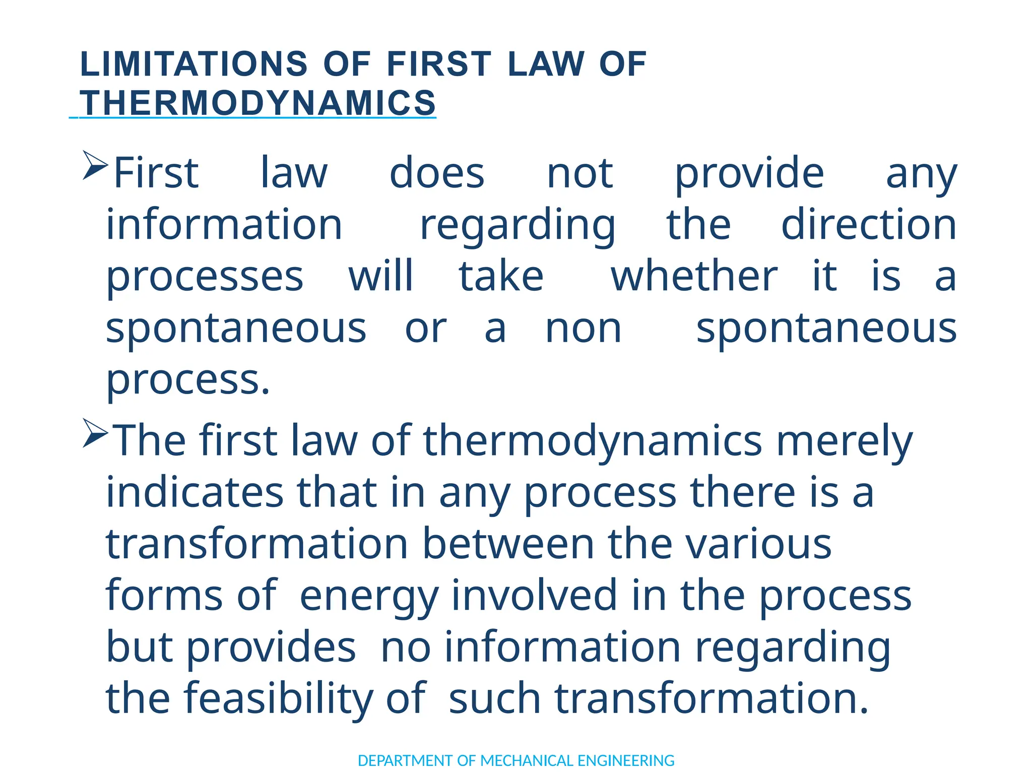 LIMITATIONS OF FIRST LAW OF
THERMODYNAMICS
First law does not provide any
information regarding the direction
processes will take whether it is a
spontaneous or a non spontaneous
process.
The first law of thermodynamics merely
indicates that in any process there is a
transformation between the various
forms of energy involved in the process
but provides no information regarding
the feasibility of such transformation.
DEPARTMENT OF MECHANICAL ENGINEERING
 