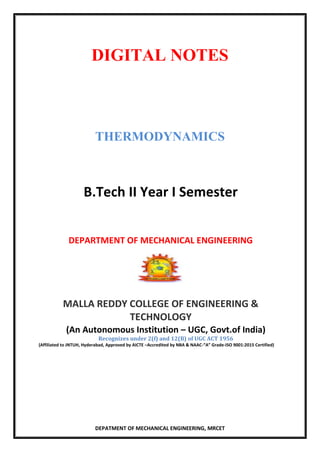 DIGITAL NOTES
THERMODYNAMICS
B.Tech II Year I Semester
DEPARTMENT OF MECHANICAL ENGINEERING
MALLA REDDY COLLEGE OF ENGINEERING &
TECHNOLOGY
(An Autonomous Institution – UGC, Govt.of India)
Recognizes under 2(f) and 12(B) of UGC ACT 1956
(Affiliated to JNTUH, Hyderabad, Approved by AICTE –Accredited by NBA & NAAC-“A” Grade-ISO 9001:2015 Certified)
DEPATMENT OF MECHANICAL ENGINEERING, MRCET
 