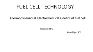 FUEL CELL TECHNOLOGY
Presented by,
Kowshigan S V
Thermodynamics & Electrochemical Kinetics of fuel cell
 