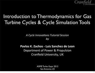 Introduction to Thermodynamics for Gas
Turbine Cycles & Cycle Simulation Tools
A	
  Cycle	
  Innova-ons	
  Tutorial	
  Session	
  
by
Pavlos	
  K.	
  Zachos	
  -­‐	
  Luis	
  Sanchez	
  de	
  Leon
Department	
  of	
  Power	
  &	
  Propulsion
Cranﬁeld	
  University,	
  UK
ASME Turbo Expo 2013
San Antonio, US
1
 
