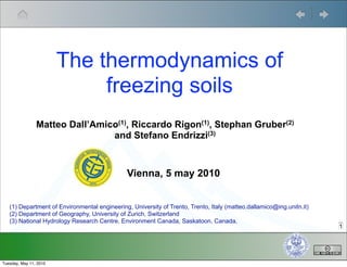 The thermodynamics of
                             freezing soils
                Matteo Dall’Amico(1), Riccardo Rigon(1), Stephan Gruber(2)
                                and Stefano Endrizzi(3)



                                              Vienna, 5 may 2010


   (1) Department of Environmental engineering, University of Trento, Trento, Italy (matteo.dallamico@ing.unitn.it)
   (2) Department of Geography, University of Zurich, Switzerland
   (3) National Hydrology Research Centre, Environment Canada, Saskatoon, Canada,
                                                                                                                      1




Tuesday, May 11, 2010
 