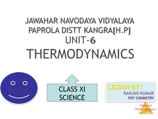 Chemical
Thermodynamics
JAWAHAR NAVODAYA VIDYALAYA
PAPROLA DISTT KANGRA[H.P]
UNIT-6
THERMODYNAMICS
WELCOME
LESSON BY :
RANJAN KUMAR
PGT CHEMISTRY
CLASS XI
SCIENCE
 