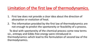 Limitation of the first law of thermodynamics.
1. First law does not provide a clear idea about the direction of
absorption or evolution of heat.
2. The information provided by the first law of thermodynamics are
not enough to predict the spontaneity or feasibility of a process.
To deal with spontaneity of the chemical process some new terms
viz., entropy and Gibbs free energy were introduced in
thermodynamics which lead to the formulation of second law of the
thermodynamics.
 