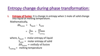 Entropy change during phase transformation:
i. Entropy of fusion: It is change in entropy when 1 mole of solid change
into liquid at melting temperature.
Mathematically,
∆Sfusion = Sliquid - Ssolid
=
qrev
Tmelt
=
∆Hfusion
Tmelting
where, Sliquid = molar entropy of liquid
Ssolid = molar entropy of solid
∆Hfusion = enthaly of fusion
Tmelting = melting temperature
 