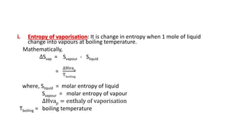 i. Entropy of vaporisation: It is change in entropy when 1 mole of liquid
change into vapours at boiling temperature.
Mathematically,
∆Svap = Svapour - Sliquid
=
∆Hvap
Tboiling
where, Sliquid = molar entropy of liquid
Svapour = molar entropy of vapour
∆Hvap = enthaly of vaporisation
Tboiling = boiling temperature
 