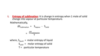 i. Entropy of sublimation: It is change in entropy when 1 mole of solid
change into vapour at particular temperature.
Mathematically,
∆Ssublimation = Svapour - Ssolid
=
∆H 𝑠𝑢𝑏𝑙𝑖𝑚𝑎𝑡𝑖𝑜𝑛
T
where, Sliquid = molar entropy of liquid
Ssolid = molar entropy of solid
T = particular temperature
 