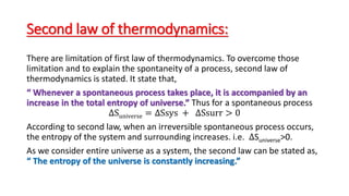 Second law of thermodynamics:
There are limitation of first law of thermodynamics. To overcome those
limitation and to explain the spontaneity of a process, second law of
thermodynamics is stated. It state that,
“ Whenever a spontaneous process takes place, it is accompanied by an
increase in the total entropy of universe.” Thus for a spontaneous process
∆Suniverse = ∆Ssys + ∆Ssurr > 0
According to second law, when an irreversible spontaneous process occurs,
the entropy of the system and surrounding increases. i.e. ∆Suniverse>0.
As we consider entire universe as a system, the second law can be stated as,
“ The entropy of the universe is constantly increasing.”
 