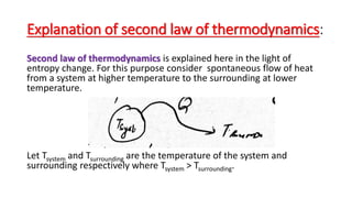 Explanation of second law of thermodynamics:
Second law of thermodynamics is explained here in the light of
entropy change. For this purpose consider spontaneous flow of heat
from a system at higher temperature to the surrounding at lower
temperature.
Let Tsystem and Tsurrounding are the temperature of the system and
surrounding respectively where Tsystem > Tsurrounding.
 