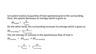 Let system evolves Q quantity of heat spontaneously to the surrounding.
Here, the system decreases its entropy which is given as
∆Ssystem = -
Q
Tsystem
On the other hand, the surrounding increases its entropy which is given as
∆Ssurrounding = +
Q
Tsurrounding
The net entropy of universe in the spontaneous flow of heat is
∆Suniverse = ∆Ssystem + ∆Ssurrounding
= -
𝑄
Tsystem
+
+Q
Tsurrounding
 