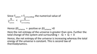 Since Tsystem > Tsurrounding, the numerical value of
Q
Tsystem
<
Q
Tsurrounding
Hence ∆Suniverse = positive or ∆Suniverse >0
Here the net entropy of the universe is greater than zero. Further the
total change of the system and surrounding = -Q + Q = 0
Hence, the net entropy of the universe is increasing whereas the total
energy of the universe is constant. This is second law of
thermodynamics.
 