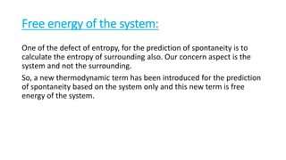Free energy of the system:
One of the defect of entropy, for the prediction of spontaneity is to
calculate the entropy of surrounding also. Our concern aspect is the
system and not the surrounding.
So, a new thermodynamic term has been introduced for the prediction
of spontaneity based on the system only and this new term is free
energy of the system.
 