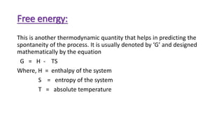 Free energy:
This is another thermodynamic quantity that helps in predicting the
spontaneity of the process. It is usually denoted by ‘G’ and designed
mathematically by the equation
G = H - TS
Where, H = enthalpy of the system
S = entropy of the system
T = absolute temperature
 