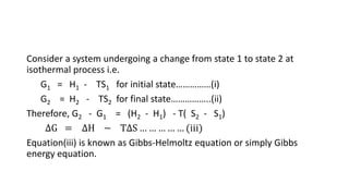 Consider a system undergoing a change from state 1 to state 2 at
isothermal process i.e.
G1 = H1 - TS1 for initial state……………(i)
G2 = H2 - TS2 for final state……………..(ii)
Therefore, G2 - G1 = (H2 - H1) - T( S2 - S1)
∆G = ∆H − T∆S … … … … … (iii)
Equation(iii) is known as Gibbs-Helmoltz equation or simply Gibbs
energy equation.
 