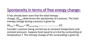 Spontaneity in terms of free energy change:
It has already been seen that the total entropy
change, ΔStotal determines the spontaneity of a process. The total
entropy change during a process is given by
ΔStotal = ΔSsystem + ΔSsurrounding ……………………………(1)
Consider a process being carried out at constant temperature and
constant pressure. Suppose heat equal to q is lost by surrounding at
temperature T. The entropy change of the surrounding is given by
 