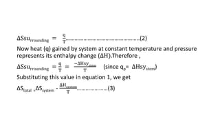 ∆Ssurrounding =
q
T
…………………………………………..(2)
Now heat (q) gained by system at constant temperature and pressure
represents its enthalpy change (∆H).Therefore ,
∆Ssurrounding =
q
T
=
−∆Hsystem
T
(since qp= ∆Hsystem)
Substituting this value in equation 1, we get
ΔStotal =ΔSsystem -
ΔHsystem
T
…………………(3)
 