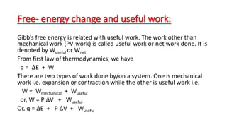 Free- energy change and useful work:
Gibb’s free energy is related with useful work. The work other than
mechanical work (PV-work) is called useful work or net work done. It is
denoted by Wuseful or Wnet.
From first law of thermodynamics, we have
q = ∆E + W
There are two types of work done by/on a system. One is mechanical
work i.e. expansion or contraction while the other is useful work i.e.
W = Wmechanical + Wuseful
or, W = P ∆V + Wuseful
Or, q = ∆E + P ∆V + Wuseful
 