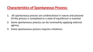 Characteristics of Spontaneous Process:
1. All spontaneous process are unidirectional in nature and proceed
till the process is completed or a state of equilibrium is reached
2. Some spontaneous process can be reversed by applying external
agency.
3. Some spontaneous process requires initiations.
 