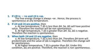 1. If ∆𝐇 𝐢𝐬 − 𝐯𝐞 𝐚𝐧𝐝 ∆S is +ve.
The free energy change is always –ve . Hence, the process is
spontaneous at any temperature.
2. If ∆H and ∆S are positive, then
a. At low temperature, T ∆S is less than ∆H. So, ∆G will have positive
value. Therefore the reaction will be non spontaneous.
b. At high temperature, T ∆S is greater than ∆H. So, ∆G is negative.
Therefore the reaction is spontaneous.
3. When both ∆H and ∆S are negative, then
a. At low temperature, T ∆S is less than ∆H. Therefore ∆H term will
predominate and the value of ∆G is negative. Therefore the change will
be spontaneous.
b. At higher temperature, T ∆S is greater than ∆H. Under this
condition, ∆G are positive. Therefore, the reaction is non spomtaneous.
 