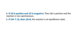 4. If ∆H is positive and ∆𝐒 𝐢𝐬 𝐧𝐞𝐠𝐚𝐭𝐢𝐯𝐞. Then ∆G is positive and the
reaction is non-spontaneous.
5. If ∆H= T ∆S, then ∆G=0, the reaction is at equilibrium state.
 