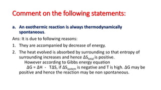 Comment on the following statements:
a. An exothermic reaction is always thermodynamically
spontaneous.
Ans: It is due to following reasons:
1. They are accompanied by decrease of energy.
2. The heat evolved is absorbed by surrounding so that entropy of
surrounding increases and hence ∆Stotal is positive.
However according to Gibbs energy equation
∆G = ∆H - T∆S, if ∆Ssystem is negative and T is high. ∆G may be
positive and hence the reaction may be non spontaneous.
 