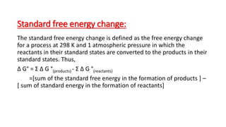 Standard free energy change:
The standard free energy change is defined as the free energy change
for a process at 298 K and 1 atmospheric pressure in which the
reactants in their standard states are converted to the products in their
standard states. Thus,
Δ G° = Σ Δ G °(products) - Σ Δ G °(reactants)
=[sum of the standard free energy in the formation of products ] –
[ sum of standard energy in the formation of reactants]
 