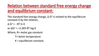 Relation between standard free energy change
and equilibrium constant:
The standard free energy change, Δ Go is related to the equilibrium
constant K by the relation,
Δ Go = - RT ln K
or ΔGo = –2.303 RT log K
Where, R= molar gas constant
T= kelvin temperature
K = equilibrium constant.
 