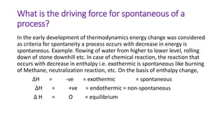 What is the driving force for spontaneous of a
process?
In the early development of thermodynamics energy change was considered
as criteria for spontaneity a process occurs with decrease in energy is
spontaneous. Example. flowing of water from higher to lower level, rolling
down of stone downhill etc. In case of chemical reaction, the reaction that
occurs with decrease in enthalpy i.e. exothermic is spontaneous like burning
of Methane, neutralization reaction, etc. On the basis of enthalpy change,
∆H = -ve = exothermic = spontaneous
∆H = +ve = endothermic = non-spontaneous
∆ H = O = equilibrium
 