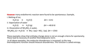 However many endothermic reaction were found to be spontaneous. Example,
i. Melting of ice;
H2O (s) → H2O (l) ∆H = +6 KJ
ii. Vaporization of water
H2O (l) → H2O (g) ∆H = +40.8 KJ
iii. Dissociation of NH4NO3 in water,
NH4NO3 (s) + H2O (l) → NH4
+ (aq) + NO3
– (aq) ∆H = +25KJ
These examples show that enthalpy change alone is not an enough criteria for spontaneity.
These lead to necessity of another thermodynamic term.
In all above examples, the molecular disorderness is increased, so the new
thermodynamic function should measure disorderness. This function is called entropy.
 