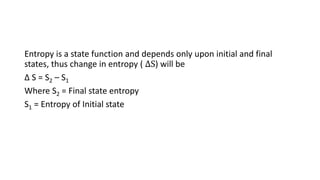 Entropy is a state function and depends only upon initial and final
states, thus change in entropy ( ∆S) will be
Δ S = S2 – S1
Where S2 = Final state entropy
S1 = Entropy of Initial state
 
