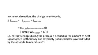 In chemical reaction, the change in entropy is,
Δ Sreaction = Sproducts – Sreactants
= qrev, iso/T…………………..(i)
( simply Δ Sreaction = q/T)
i.e. entropy change during the process is defined as the amount of heat
(q) absorbed isothermally and reversibly (infinitesimally slowly) divided
by the absolute temperature (T)
 