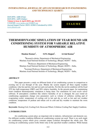 International Journal of Advanced Research in Engineering and Technology (IJARET), ISSN 0976 –
6480(Print), ISSN 0976 – 6499(Online), Volume 6, Issue 4, April (2015), pp. 112-122 © IAEME
112
THERMODYNAMIC SIMULATION OF YEAR ROUND AIR
CONDITIONING SYSTEM FOR VARIABLE RELATIVE
HUMIDITY OF ATMOSPHERIC AIR
Shankar Kumar1
, S.P.S. Rajput2
, Arvind Kumar3
1
Research scholar, Department of Mechanical Engineering,
Maulana Azad National Institute of Technology, Bhopal, 462051 – India,
2
Professor, Department of Mechanical Engineering,
Maulana Azad National Institute of Technology, Bhopal, 462051 – India,
3
Assistant Professor, Department of Mechanical Engineering,
Maulana Azad National Institute of Technology, Bhopal, 462051 – India,
ABSTRACT
This paper presents a study on different kinds of air conditioning systems in comparison to
existing one to use through of the year. Mainly the system imparts all three regular weather
conditions. Like hot and dry, hot and wet and cool and dry. For this the out let condition will be fixed
25℃ dry bulb temperature (DBT) and 50% relative humidity. In the present paper, for maintaining
room condition thermodynamic simulation is being done. For simulation we used excels solver
software. If atmospheric condition like relative humidity of air is changed, the year round air
conditioning equipments change own parameters such as volume of cellulose cooling pad of
evaporating cooler, temperature of cooling coil in hot and dry as well as hot and wet weather
conditions, temperature of preheat and reheat coil in cold and dry weather to maintain the room
condition.
Keywords: Heating Coil, Cooling Coil, Desiccant Wheel, Cellulose Cooling Pad, Supply Condition.
1. INTRODUCTION
Air conditioning system plays an important role in industry, infrastructure and domestic use.
For different weather condition different air conditioning systems are used. There is no such single
air conditioning system which gives constant output (comfort) throughout the whole year .The
existing air conditioning system works better only in the specified weather condition. While human
INTERNATIONAL JOURNAL OF ADVANCED RESEARCH IN ENGINEERING
AND TECHNOLOGY (IJARET)
ISSN 0976 - 6480 (Print)
ISSN 0976 - 6499 (Online)
Volume 6, Issue 4, April (2015), pp. 112-122
© IAEME: www.iaeme.com/ IJARET.asp
Journal Impact Factor (2015): 8.5041 (Calculated by GISI)
www.jifactor.com
IJARET
© I A E M E
 