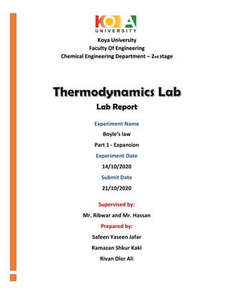 Koya University
Faculty Of Engineering
Chemical Engineering Department – 2nd stage
Supervised by:
Mr. Ribwar and Mr. Hassan
Prepared by:
Safeen Yaseen Jafar
Ramazan Shkur Kakl
Rivan Dler Ali
Lab Report
Experiment Name
Boyle's law
Part 1 - Expansion
Experiment Date
14/10/2020
Submit Date
21/10/2020
 