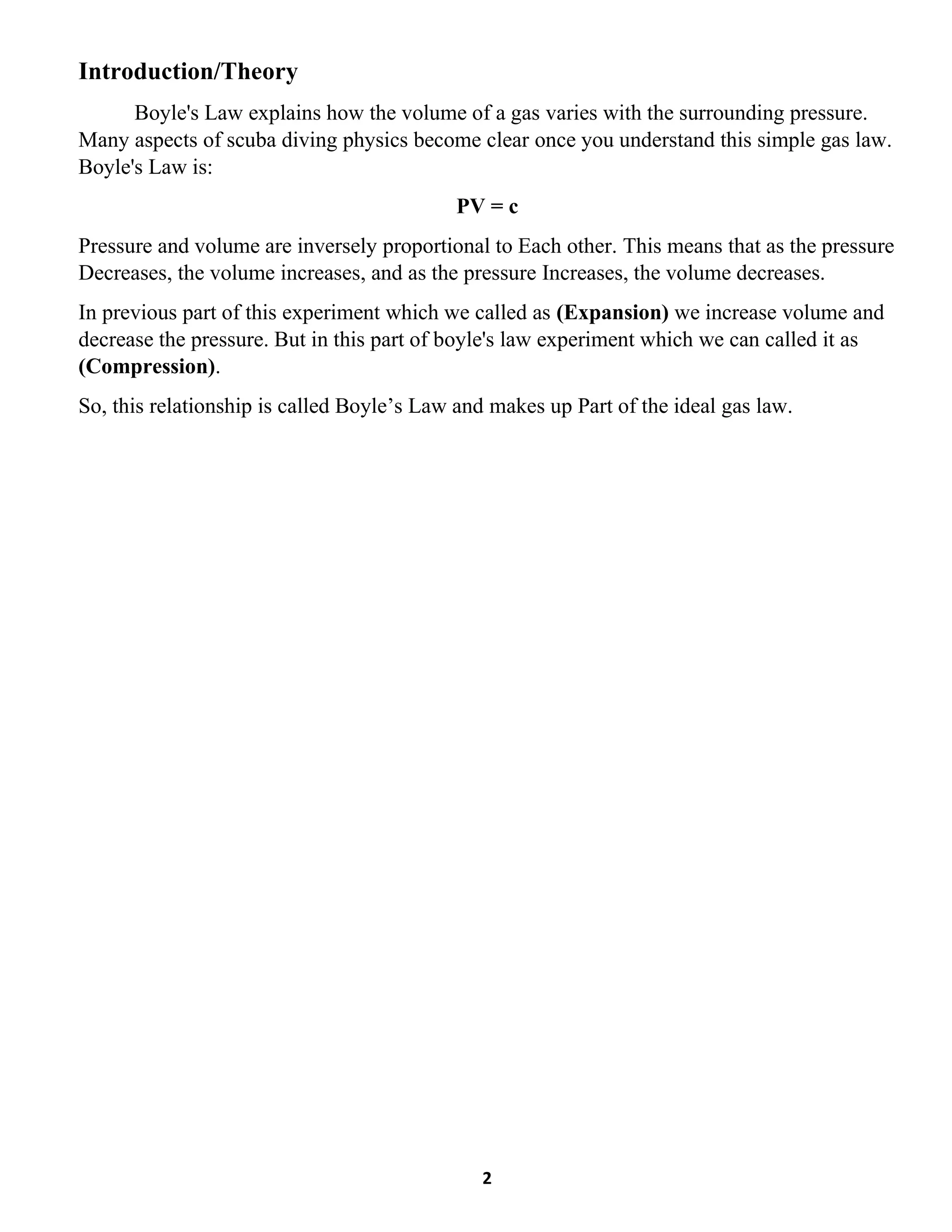 2
Introduction/Theory
Boyle's Law explains how the volume of a gas varies with the surrounding pressure.
Many aspects of scuba diving physics become clear once you understand this simple gas law.
Boyle's Law is:
PV = c
Pressure and volume are inversely proportional to Each other. This means that as the pressure
Decreases, the volume increases, and as the pressure Increases, the volume decreases.
In previous part of this experiment which we called as (Expansion) we increase volume and
decrease the pressure. But in this part of boyle's law experiment which we can called it as
(Compression).
So, this relationship is called Boyle’s Law and makes up Part of the ideal gas law.
 