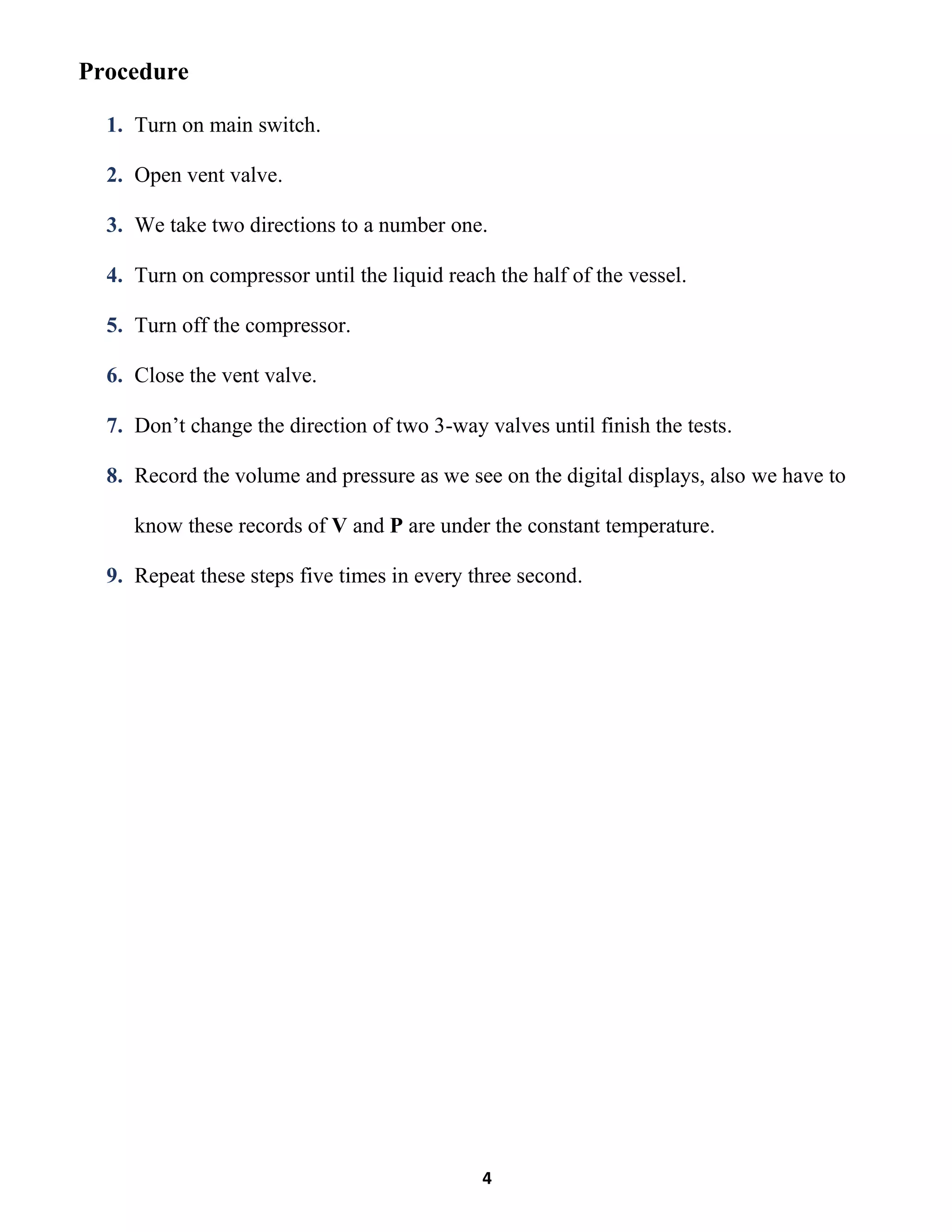 4
Procedure
1. Turn on main switch.
2. Open vent valve.
3. We take two directions to a number one.
4. Turn on compressor until the liquid reach the half of the vessel.
5. Turn off the compressor.
6. Close the vent valve.
7. Don’t change the direction of two 3-way valves until finish the tests.
8. Record the volume and pressure as we see on the digital displays, also we have to
know these records of V and P are under the constant temperature.
9. Repeat these steps five times in every three second.
 