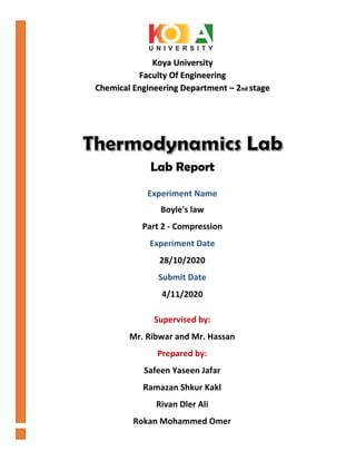 Koya University
Faculty Of Engineering
Chemical Engineering Department – 2nd stage
Supervised by:
Mr. Ribwar and Mr. Hassan
Prepared by:
Safeen Yaseen Jafar
Ramazan Shkur Kakl
Rivan Dler Ali
Rokan Mohammed Omer
Lab Report
Experiment Name
Boyle's law
Part 2 - Compression
Experiment Date
28/10/2020
Submit Date
4/11/2020
 