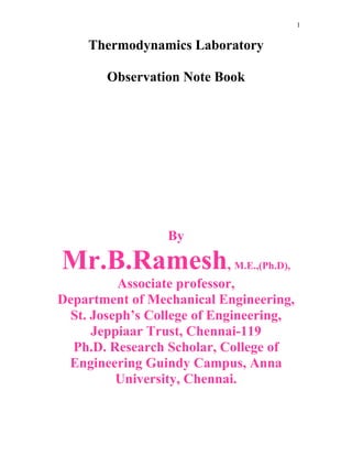 1
Thermodynamics Laboratory
Observation Note Book
By
Mr.B.Ramesh, M.E.,(Ph.D),
Associate professor,
Department of Mechanical Engineering,
St. Joseph’s College of Engineering,
Jeppiaar Trust, Chennai-119
Ph.D. Research Scholar, College of
Engineering Guindy Campus, Anna
University, Chennai.
 