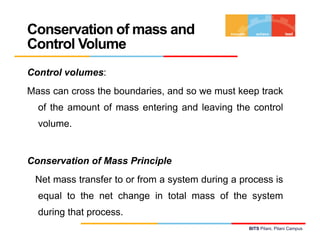Conservation of mass and
Control Volume
Control volumes:
Mass can cross the boundaries, and so we must keep track
  of the amount of mass entering and leaving the control
  volume.


Conservation of Mass Principle
 Net mass transfer to or from a system during a process is
  equal to the net change in total mass of the system
  during that process.
                                                  BITS Pilani, Pilani Campus
 