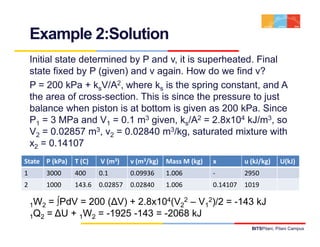 Example 2:Solution
    Initial state determined by P and v, it is superheated. Final
    state fixed by P (given) and v again. How do we find v?
    P = 200 kPa + ksV/A2, where ks is the spring constant, and A
    the area of cross-section. This is since the pressure to just
    balance when piston is at bottom is given as 200 kPa Since
                                                        kPa.
    P1 = 3 MPa and V1 = 0.1 m3 given, ks/A2 = 2.8x104 kJ/m3, so
    V2 = 0.02857 m3, v2 = 0.02840 m3/kg, saturated mixture with
    x2 = 0.14107
State P (kPa)    T (C)   V (m3)    v (m3/kg)   Mass M (kg)   x         u (kJ/kg)      U(kJ)
1         3000   400     0.1       0.09936     1.006         ‐         2950
2         1000   143.6   0.02857   0.02840     1.006         0.14107   1019

    1W2 = ∫PdV = 200 (∆V) + 2 8x104(V22 – V12)/2 = -143 kJ
                            2.8x10                  143
    1Q2 = ∆U + 1W2 = -1925 -143 = -2068 kJ
                                                                         BITSPilani, Pilani Campus
 