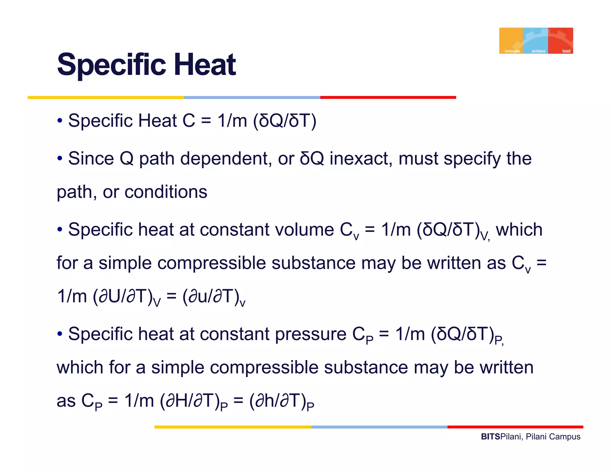 Specific Heat
• Specific Heat C = 1/m (δQ/δT)

• Since Q path dependent, or δQ inexact, must specify the
path, or conditions

• Specific heat at constant volume Cv = 1/m (δQ/δT)V, which
for a simple compressible substance may be written as Cv =
1/m (∂U/∂T)V = (∂u/∂T)v

• Specific heat at constant pressure CP = 1/m (δQ/δT)P,
which for a simple compressible substance may be written
as CP = 1/m (∂H/∂T)P = (∂h/∂T)P
                                                    BITSPilani, Pilani Campus
 