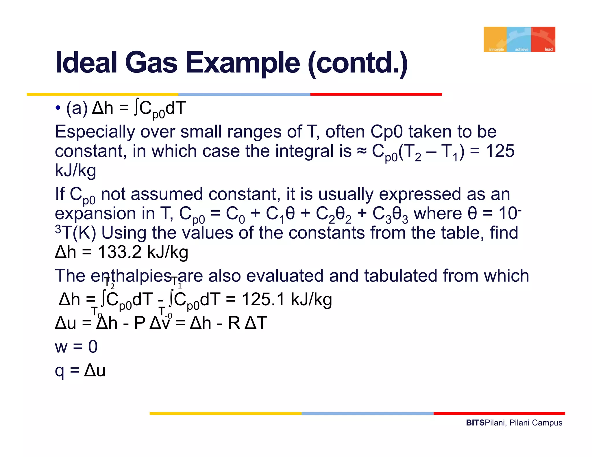 Ideal Gas Example (contd.)
• (a) ∆h = ∫Cp0dT
Especially over small ranges of T, often Cp0 taken to be
constant, in which case the integral is ≈ Cp0(T2 – T1) = 125
kJ/kg
If Cp0 not assumed constant, it is usually expressed as an
expansion in T, Cp0 = C0 + C1θ + C2θ2 + C3θ3 where θ = 10-
3T(K) Using the values of the constants from the table, find

∆h = 133.2 kJ/kg
The enthalpiesTare also evaluated and tabulated from which
         T2       1
 ∆h = ∫Cp0dT - ∫Cp0dT = 125.1 kJ/kg
      T0      T‐0
                0
∆u = ∆h - P ∆v = ∆h - R ∆T
w=0
q = ∆u

                                                   BITSPilani, Pilani Campus
 