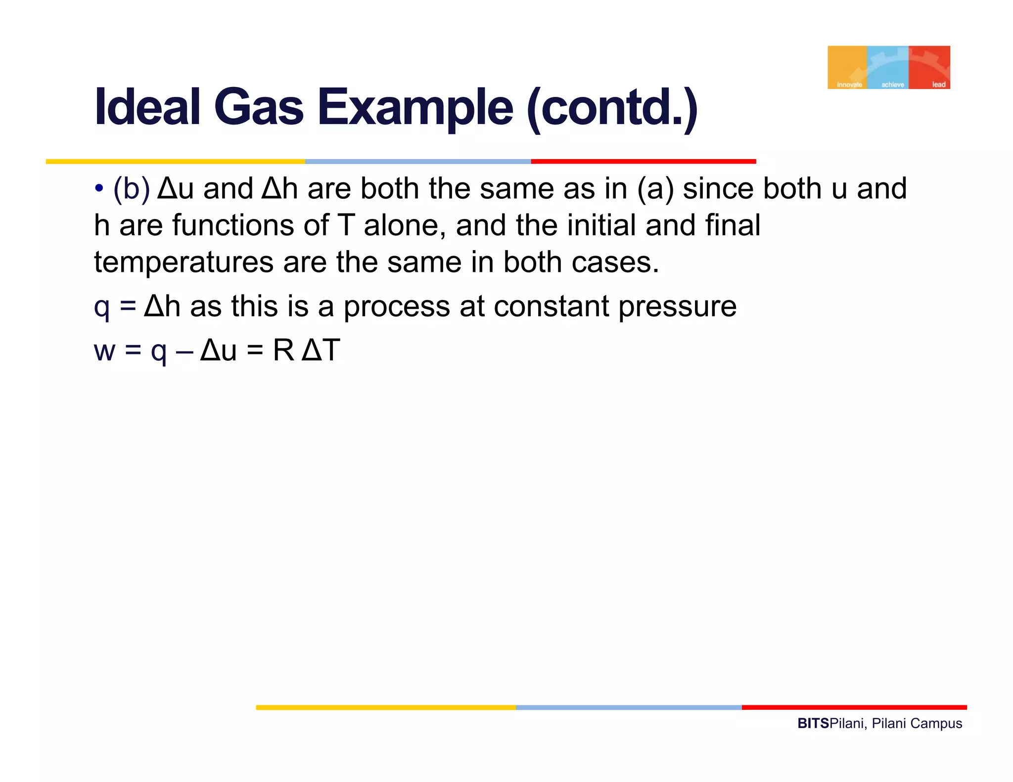 Ideal Gas Example (contd.)
• (b) ∆u and ∆h are both the same as in (a) since both u and
h are functions of T alone, and the initial and final
temperatures are the same in both cases.
q = ∆h as this is a process at constant pressure
w = q – ∆ = R ∆T
         ∆u




                                                   BITSPilani, Pilani Campus
 