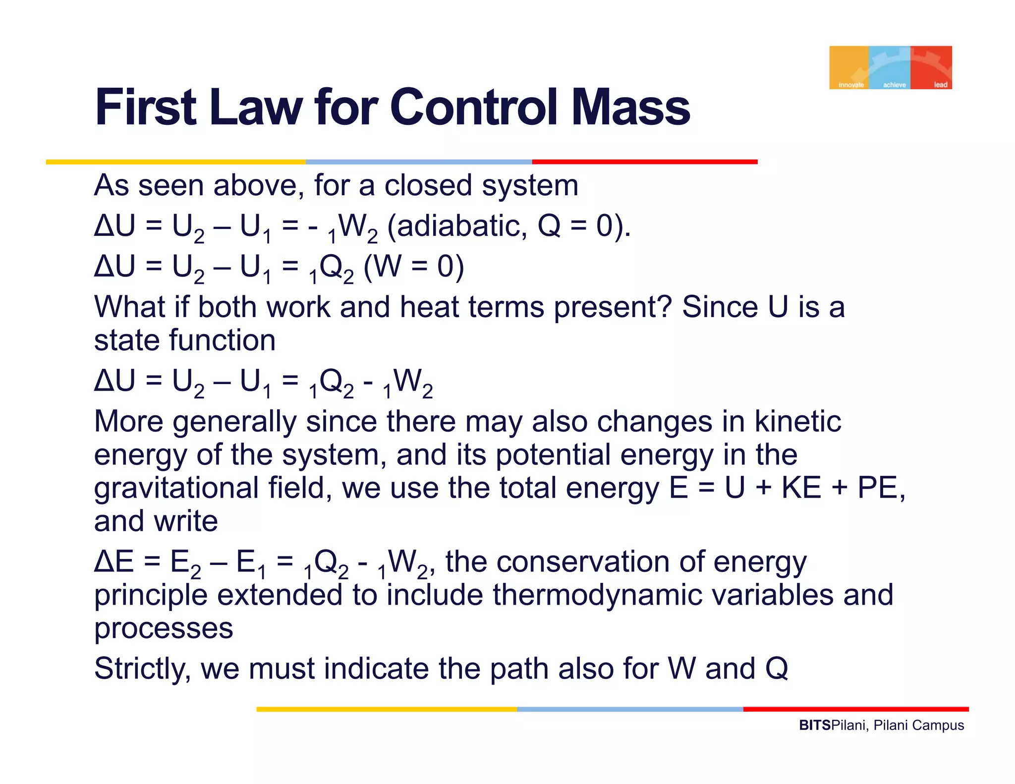 First Law for Control Mass
As seen above, for a closed system
∆U = U2 – U1 = - 1W2 (adiabatic, Q = 0).
∆U = U2 – U1 = 1Q2 (W = 0)
What if both work and heat terms present? Since U is a
state function
∆U = U2 – U1 = 1Q2 - 1W2
More generally since there may also changes in kinetic
energy of the system, and its potential energy in the
gravitational field, we use the total energy E = U + KE + PE,
and write
∆E = E2 – E1 = 1Q2 - 1W2, the conservation of energy
principle extended to include thermodynamic variables and
p
processes
Strictly, we must indicate the path also for W and Q
                                                    BITSPilani, Pilani Campus
 