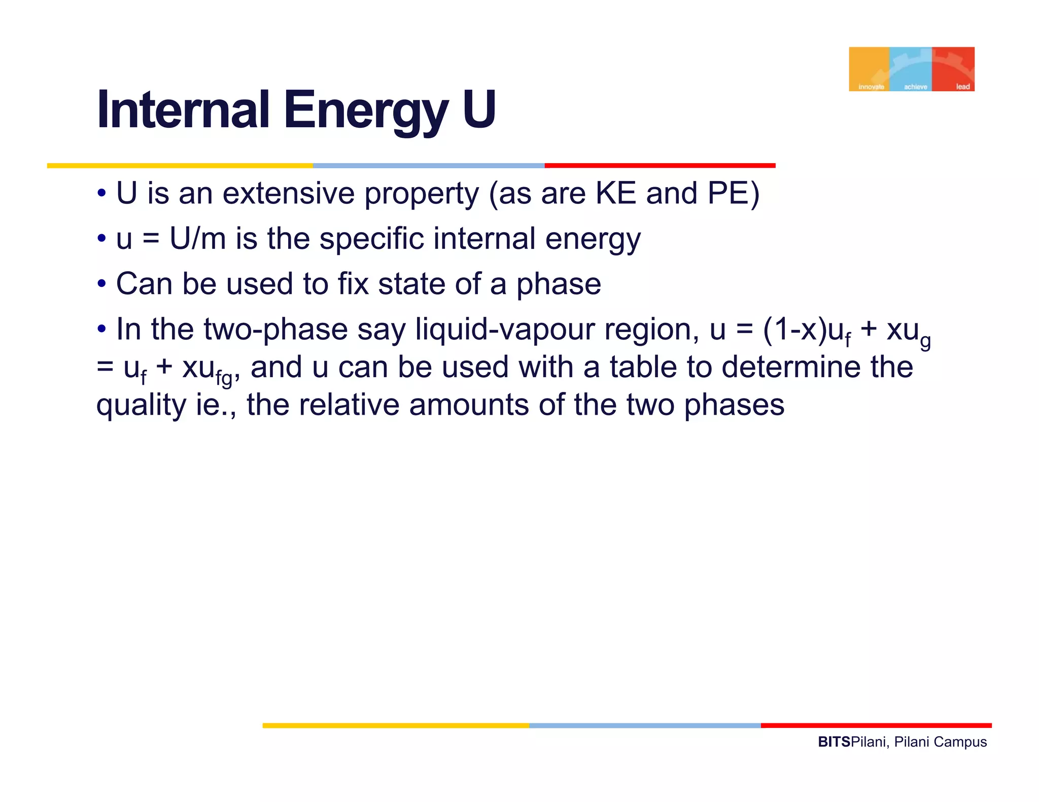 Internal Energy U
• U is an extensive property (as are KE and PE)
• u = U/m is the specific internal energy
                    p                  gy
• Can be used to fix state of a phase
• In the two-phase say liquid-vapour region, u = (1-x)uf + xug
= uf + xufg, and u can be used with a table to determine the
quality ie., the relative amounts of the two phases




                                                     BITSPilani, Pilani Campus
 