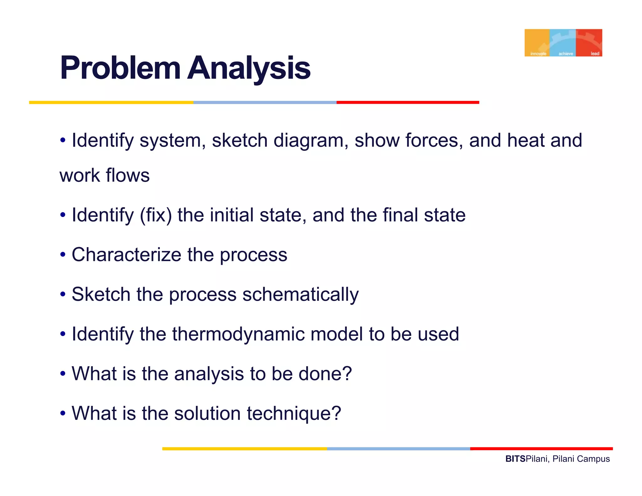 Problem Analysis

• Identify system, sketch diagram, show forces, and heat and
work flows

• Identify (fix) the initial state and the final state
                             state,

• Characterize the process

• Sketch the process schematically

• Identify the thermodynamic model to be used
         y            y

• What is the analysis to be done?

• What is the solution technique?

                                                         BITSPilani, Pilani Campus
 